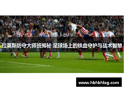 拉莫斯防守大师班揭秘 足球场上的铁血守护与战术智慧