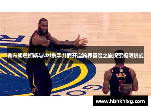 勒布朗詹姆斯与Uzi携手并肩开启跨界冒险之旅探索极限挑战