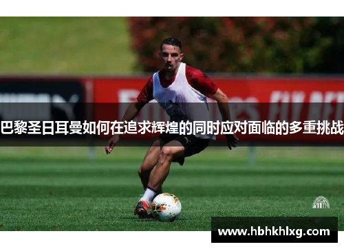 巴黎圣日耳曼如何在追求辉煌的同时应对面临的多重挑战